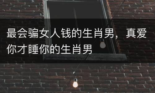 最会骗女人钱的生肖男，真爱你才睡你的生肖男