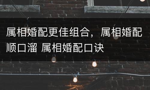 属相婚配更佳组合，属相婚配顺口溜 属相婚配口诀