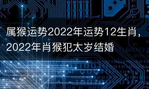属猴运势2022年运势12生肖，2022年肖猴犯太岁结婚