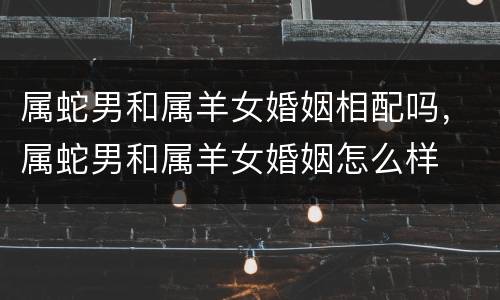 属蛇男和属羊女婚姻相配吗，属蛇男和属羊女婚姻怎么样