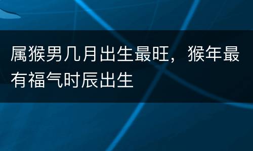 属猴男几月出生最旺，猴年最有福气时辰出生