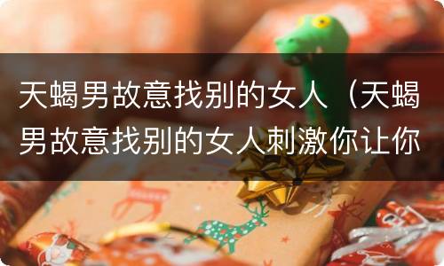 天蝎男故意找别的女人（天蝎男故意找别的女人刺激你让你走）