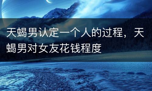 天蝎男认定一个人的过程，天蝎男对女友花钱程度