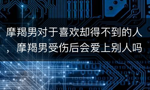 摩羯男对于喜欢却得不到的人，摩羯男受伤后会爱上别人吗
