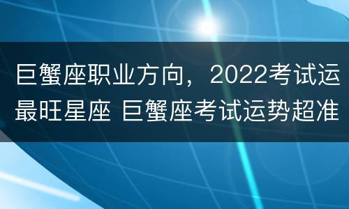 巨蟹座职业方向，2022考试运最旺星座 巨蟹座考试运势超准了2020
