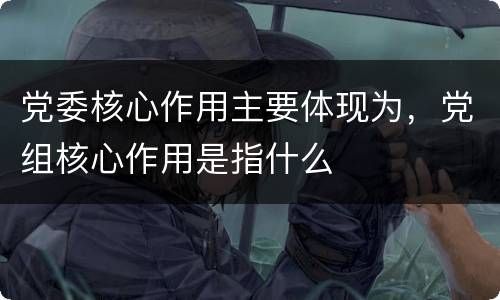 党委核心作用主要体现为，党组核心作用是指什么
