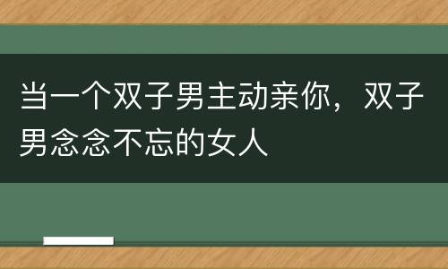 当一个双子男主动亲你，双子男念念不忘的女人