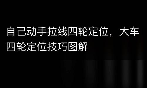 自己动手拉线四轮定位，大车四轮定位技巧图解