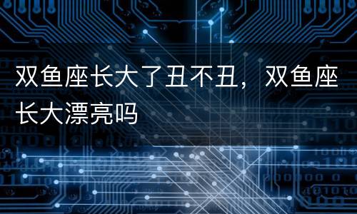 双鱼座长大了丑不丑，双鱼座长大漂亮吗