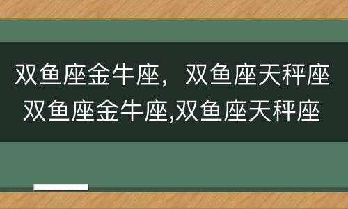 双鱼座金牛座，双鱼座天秤座 双鱼座金牛座,双鱼座天秤座配对