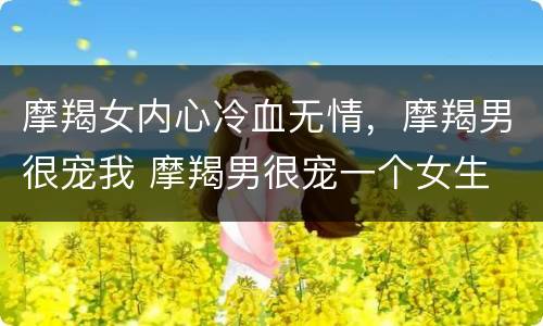 摩羯女内心冷血无情，摩羯男很宠我 摩羯男很宠一个女生