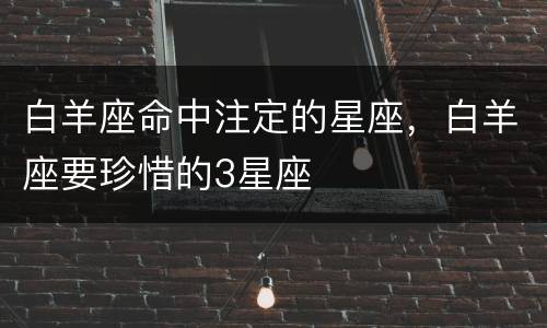 白羊座命中注定的星座，白羊座要珍惜的3星座