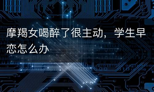 摩羯女喝醉了很主动，学生早恋怎么办