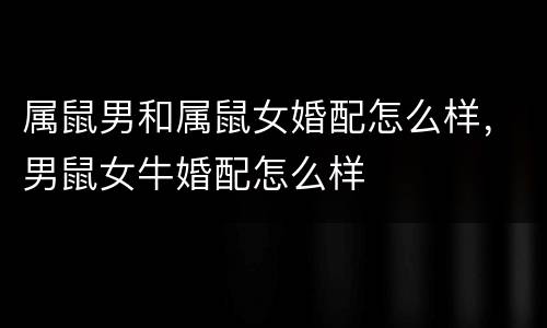 属鼠男和属鼠女婚配怎么样，男鼠女牛婚配怎么样