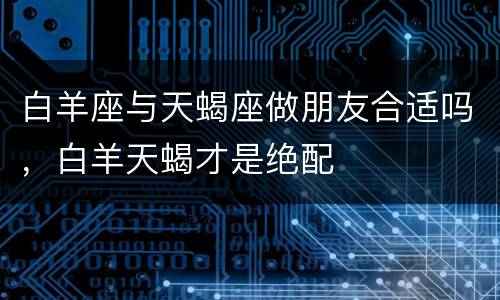 白羊座与天蝎座做朋友合适吗，白羊天蝎才是绝配
