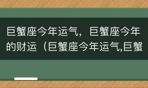 巨蟹座今年运气，巨蟹座今年的财运（巨蟹座今年运气,巨蟹座今年的财运怎么样）