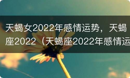 天蝎女2022年感情运势，天蝎座2022（天蝎座2022年感情运势占卜）