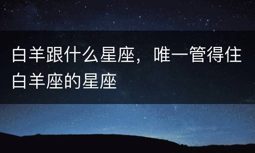 白羊跟什么星座，唯一管得住白羊座的星座