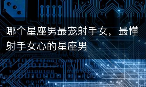哪个星座男最宠射手女，最懂射手女心的星座男