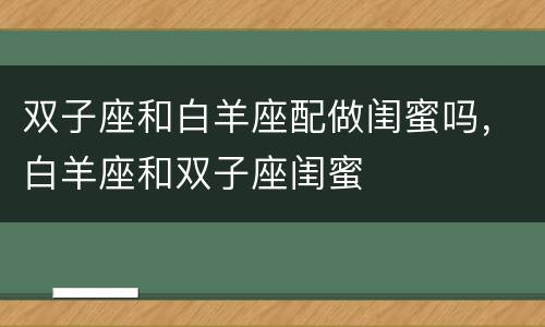 双子座和白羊座配做闺蜜吗，白羊座和双子座闺蜜