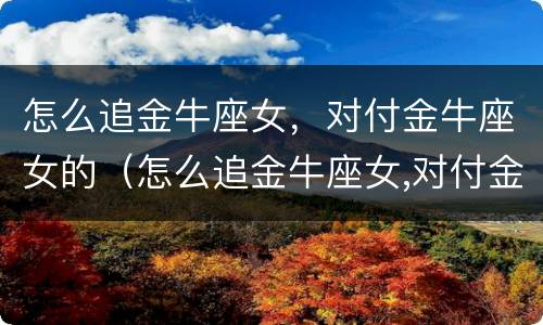 怎么追金牛座女，对付金牛座女的（怎么追金牛座女,对付金牛座女的男人）