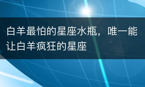白羊最怕的星座水瓶，唯一能让白羊疯狂的星座