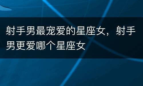 射手男最宠爱的星座女，射手男更爱哪个星座女