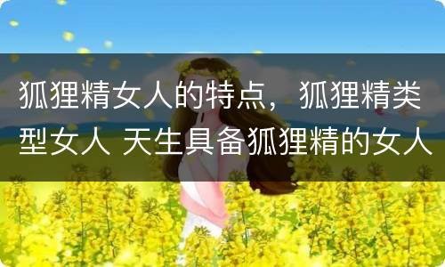 狐狸精女人的特点，狐狸精类型女人 天生具备狐狸精的女人特点