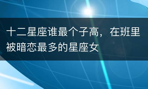 十二星座谁最个子高，在班里被暗恋最多的星座女