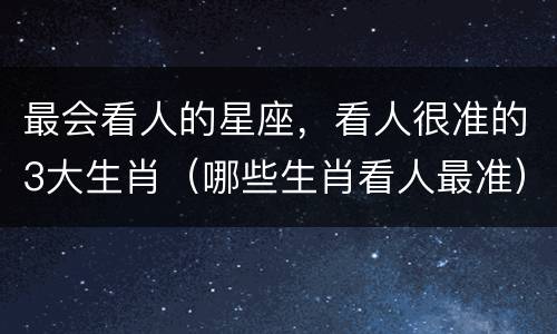 最会看人的星座，看人很准的3大生肖（哪些生肖看人最准）