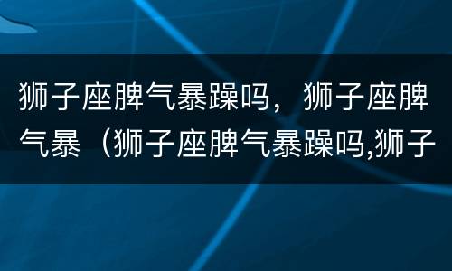 狮子座脾气暴躁吗，狮子座脾气暴（狮子座脾气暴躁吗,狮子座脾气暴躁吗）