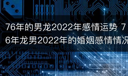 76年的男龙2022年感情运势 76年龙男2022年的婚姻感情情况
