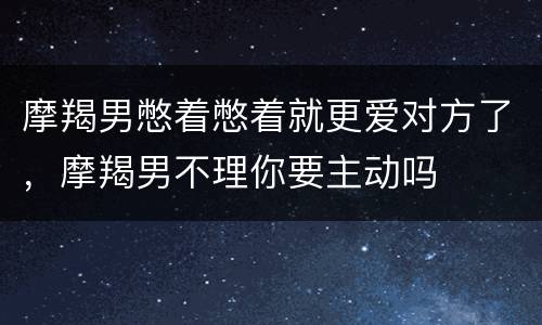 摩羯男憋着憋着就更爱对方了，摩羯男不理你要主动吗