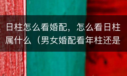 日柱怎么看婚配，怎么看日柱属什么（男女婚配看年柱还是日柱）