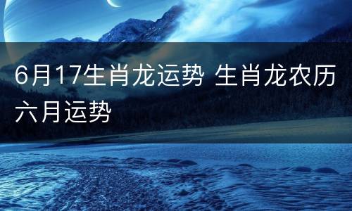 6月17生肖龙运势 生肖龙农历六月运势