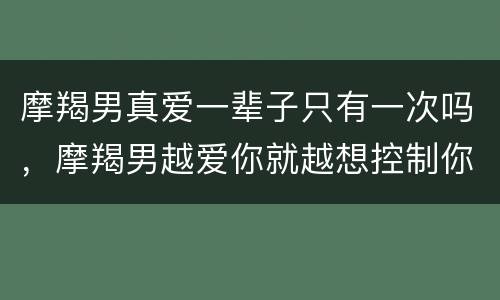 摩羯男真爱一辈子只有一次吗，摩羯男越爱你就越想控制你