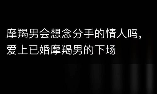 摩羯男会想念分手的情人吗，爱上已婚摩羯男的下场