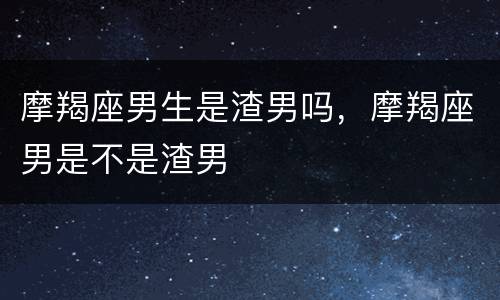 摩羯座男生是渣男吗，摩羯座男是不是渣男