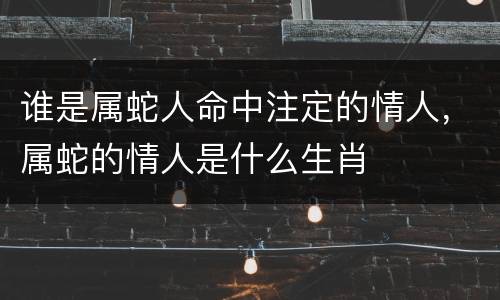 谁是属蛇人命中注定的情人，属蛇的情人是什么生肖