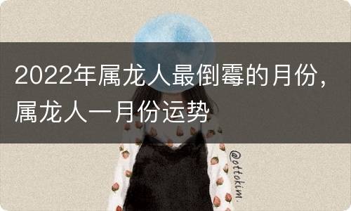 2022年属龙人最倒霉的月份，属龙人一月份运势