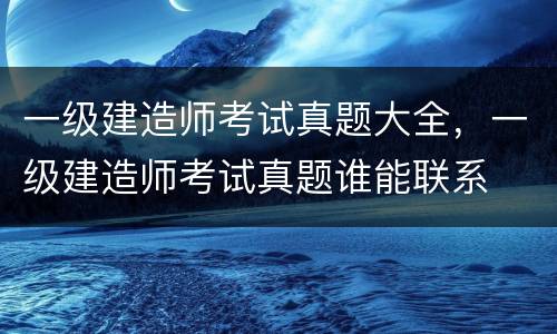 一级建造师考试真题大全，一级建造师考试真题谁能联系