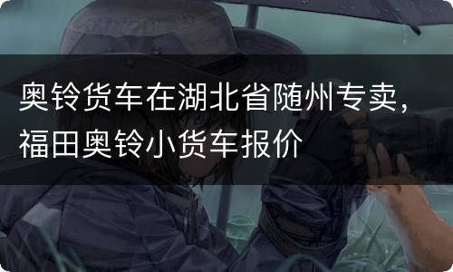 奥铃货车在湖北省随州专卖，福田奥铃小货车报价