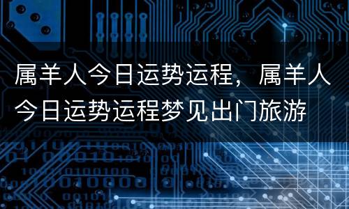 属羊人今日运势运程，属羊人今日运势运程梦见出门旅游