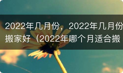 2022年几月份，2022年几月份搬家好（2022年哪个月适合搬家）