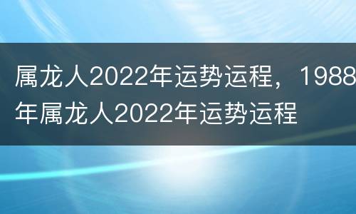 属龙人2022年运势运程，1988年属龙人2022年运势运程
