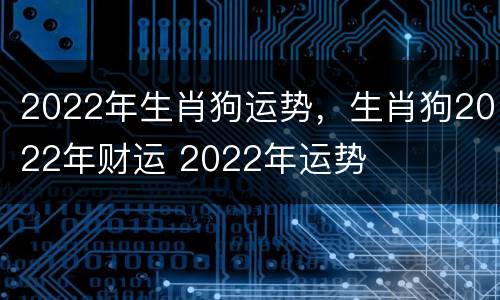 2022年生肖狗运势，生肖狗2022年财运 2022年运势