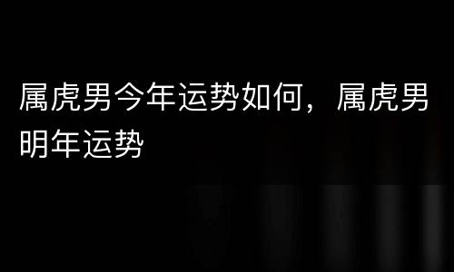 属虎男今年运势如何，属虎男明年运势