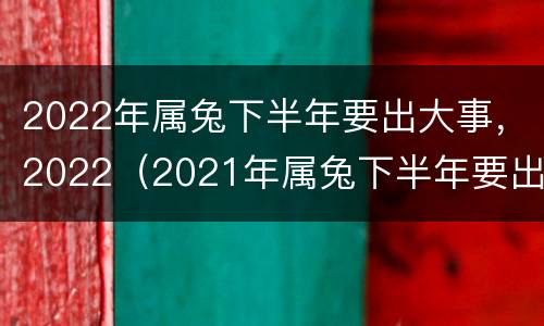 2022年属兔下半年要出大事，2022（2021年属兔下半年要出大事）