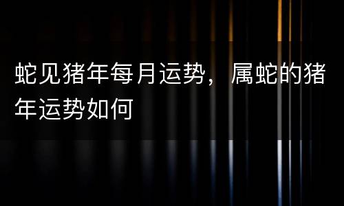 蛇见猪年每月运势，属蛇的猪年运势如何