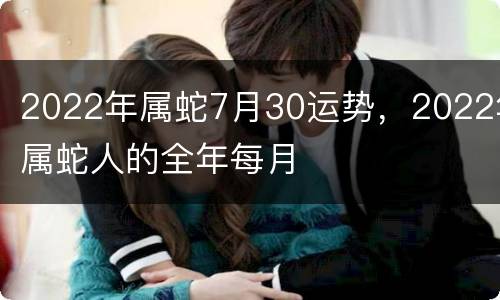 2022年属蛇7月30运势，2022年属蛇人的全年每月